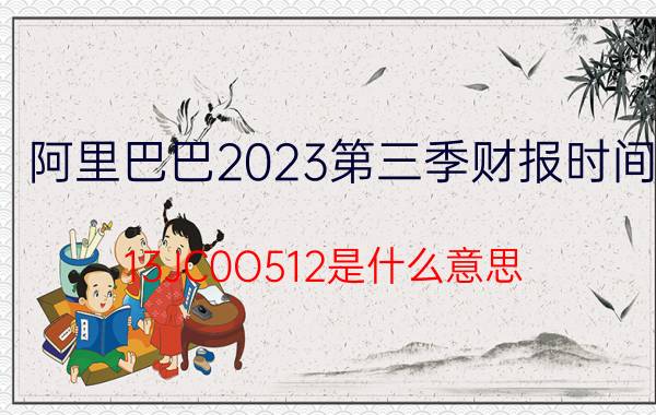 阿里巴巴2023第三季财报时间 13JC0O512是什么意思？